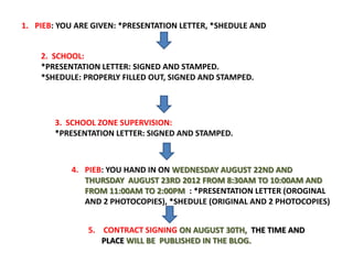 1. PIEB: YOU ARE GIVEN: *PRESENTATION LETTER, *SHEDULE AND


    2. SCHOOL:
    *PRESENTATION LETTER: SIGNED AND STAMPED.
    *SHEDULE: PROPERLY FILLED OUT, SIGNED AND STAMPED.




       3. SCHOOL ZONE SUPERVISION:
       *PRESENTATION LETTER: SIGNED AND STAMPED.



           4. PIEB: YOU HAND IN ON WEDNESDAY AUGUST 22ND AND
              THURSDAY AUGUST 23RD 2012 FROM 8:30AM TO 10:00AM AND
              FROM 11:00AM TO 2:00PM : *PRESENTATION LETTER (OROGINAL
              AND 2 PHOTOCOPIES), *SHEDULE (ORIGINAL AND 2 PHOTOCOPIES)


               5. CONTRACT SIGNING ON AUGUST 30TH, THE TIME AND
                  PLACE WILL BE PUBLISHED IN THE BLOG.
 