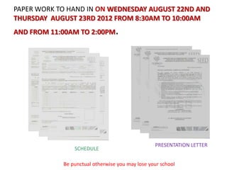 PAPER WORK TO HAND IN ON WEDNESDAY AUGUST 22ND AND
THURSDAY AUGUST 23RD 2012 FROM 8:30AM TO 10:00AM
AND FROM 11:00AM TO 2:00PM       .




                                                 PRESENTATION LETTER
                SCHEDULE

            Be punctual otherwise you may lose your school
 