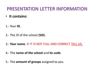 PRESENTATION LETTER INFORMATION
• It contains:

1.- Your ID.

2.- The ID of the school (SID).

3.- Your name. IF IT IS NOT FULL AND CORRECT TELL US.

4.- The name of the school and its code.

5.- The amount of groups assigned to you.
 