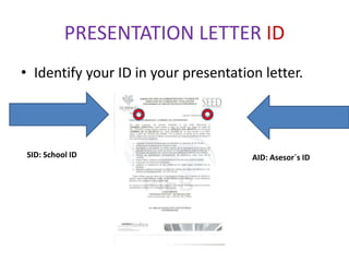 PRESENTATION LETTER ID
• Identify your ID in your presentation letter.




SID: School ID                        AID: Asesor´s ID
 