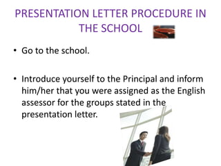 PRESENTATION LETTER PROCEDURE IN
           THE SCHOOL
• Go to the school.

• Introduce yourself to the Principal and inform
  him/her that you were assigned as the English
  assessor for the groups stated in the
  presentation letter.
 