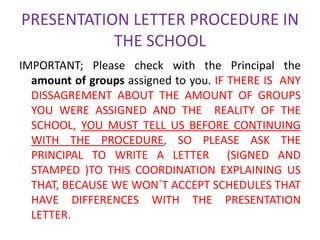 PRESENTATION LETTER PROCEDURE IN
           THE SCHOOL
IMPORTANT; Please check with the Principal the
  amount of groups assigned to you. IF THERE IS ANY
  DISSAGREMENT ABOUT THE AMOUNT OF GROUPS
  YOU WERE ASSIGNED AND THE REALITY OF THE
  SCHOOL, YOU MUST TELL US BEFORE CONTINUING
  WITH THE PROCEDURE, SO PLEASE ASK THE
  PRINCIPAL TO WRITE A LETTER (SIGNED AND
  STAMPED )TO THIS COORDINATION EXPLAINING US
  THAT, BECAUSE WE WON´T ACCEPT SCHEDULES THAT
  HAVE DIFFERENCES WITH THE PRESENTATION
  LETTER.
 