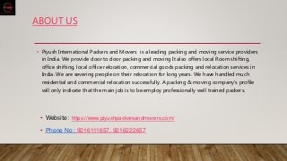 ABOUT US
• Piyush International Packers and Movers is a leading packing and moving service providers
in India. We provide door to door packing and moving It also offers local Room shifting,
office shifting, local office relocation, commercial goods packing and relocation services in
India. We are severing people on their relocation for long years. We have handled much
residential and commercial relocation successfully. A packing & moving company's profile
will only indicate that the main job is to be employ professionally well trained packers.
• Website : https://www.piyushpackersandmovers.com/
• Phone No : 9216111657, 9216222657
 