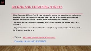 PACKING AND UNPACKING SERVICES
• Piyush Packers and Movers Provide a superior quality packing and unpacking service. Our main
concern is safety and care of their valuable goods. We use all ISO manufactured packaging
material, we will make sure our customer is fully satisfied with our packaging
• We always give the professional unpacking service to our customer and provide them 100%
satisfaction.
• We provides all services with very affordable cost with in city or with in India. We do our best
for all services provided by us
• Website : https://www.piyushpackersandmovers.com/
• Phone No : 9216111657, 9216222657
 