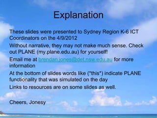 Explanation
These slides were presented to Sydney Region K-6 ICT
Coordinators on the 4/9/2012
Without narrative, they may not make much sense. Check
out PLANE (my.plane.edu.au) for yourself!
Email me at brendan.jones@det.nsw.edu.au for more
information
At the bottom of slides words like (*this*) indicate PLANE
functionality that was simulated on the day
Links to resources are on some slides as well.

Cheers, Jonesy
 