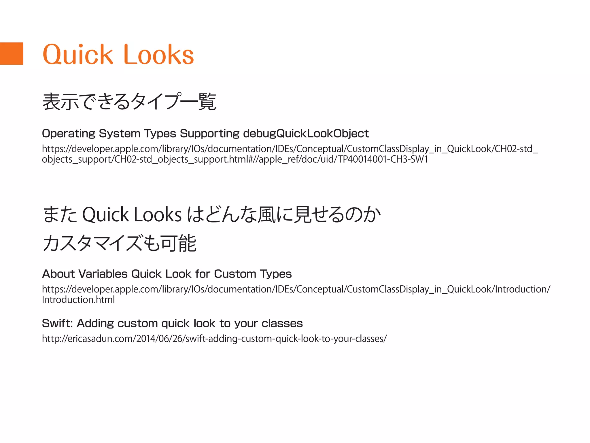 Quick Looks 
表示できるタイプ一覧 
Operating System Types Supporting debugQuickLookObject 
https://developer.apple.com/library/IOs/documentation/IDEs/Conceptual/CustomClassDisplay_in_QuickLook/CH02-std_ 
objects_support/CH02-std_objects_support.html#//apple_ref/doc/uid/TP40014001-CH3-SW1 
またQuick Looks はどんな風に見せるのか 
カスタマイズも可能 
About Variables Quick Look for Custom Types 
https://developer.apple.com/library/IOs/documentation/IDEs/Conceptual/CustomClassDisplay_in_QuickLook/Introduction/ 
Introduction.html 
Swift: Adding custom quick look to your classes 
http://ericasadun.com/2014/06/26/swift-adding-custom-quick-look-to-your-classes/ 
 