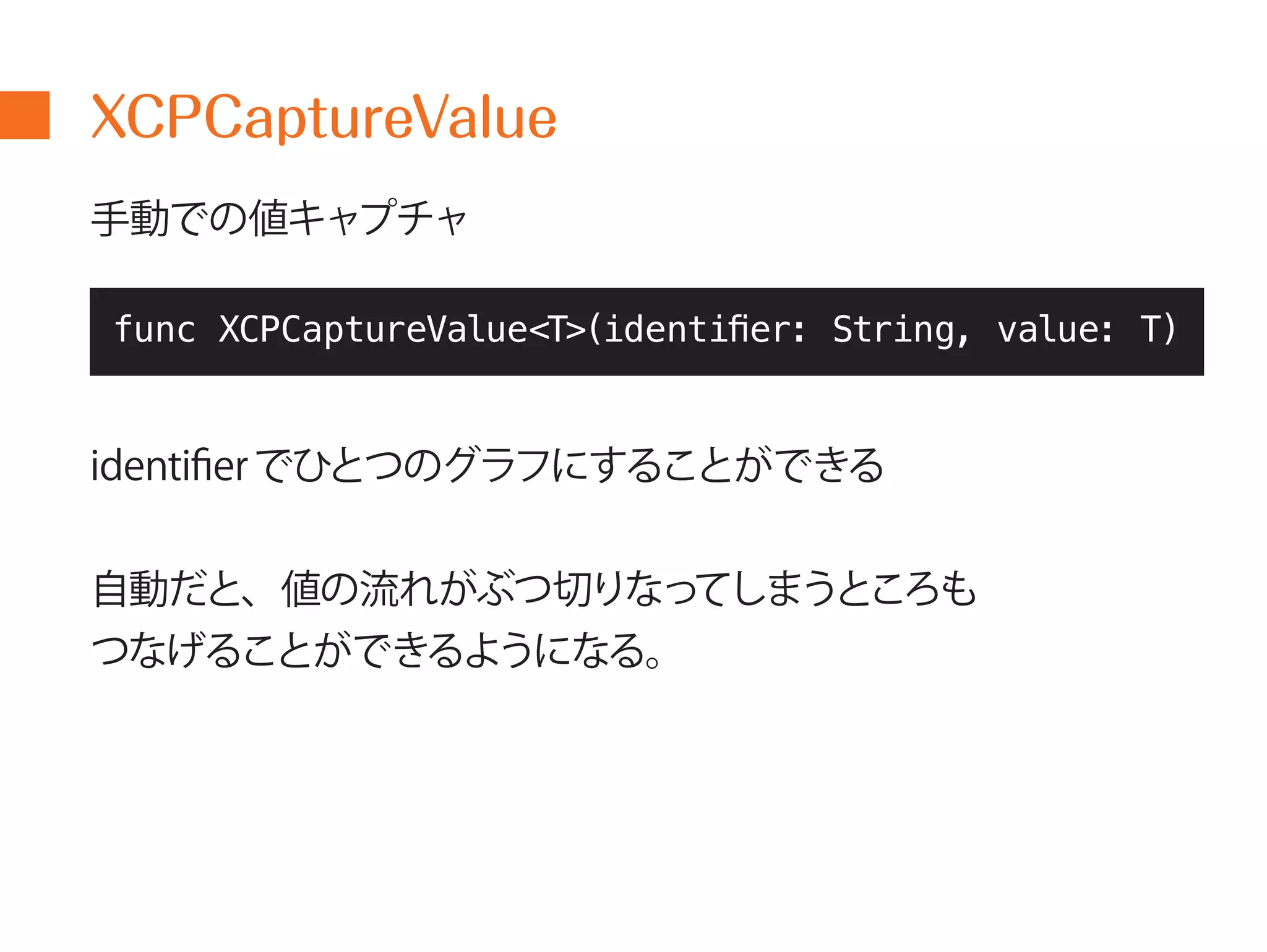 XCPCaptureValue 
手動での値キャプチャ 
func XCPCaptureValue<T>(identifier: String, value: T) 
identifierでひとつのグラフにすることができる 
自動だと、値の流れがぶつ切りなってしまうところも 
つなげることができるようになる。 
 
