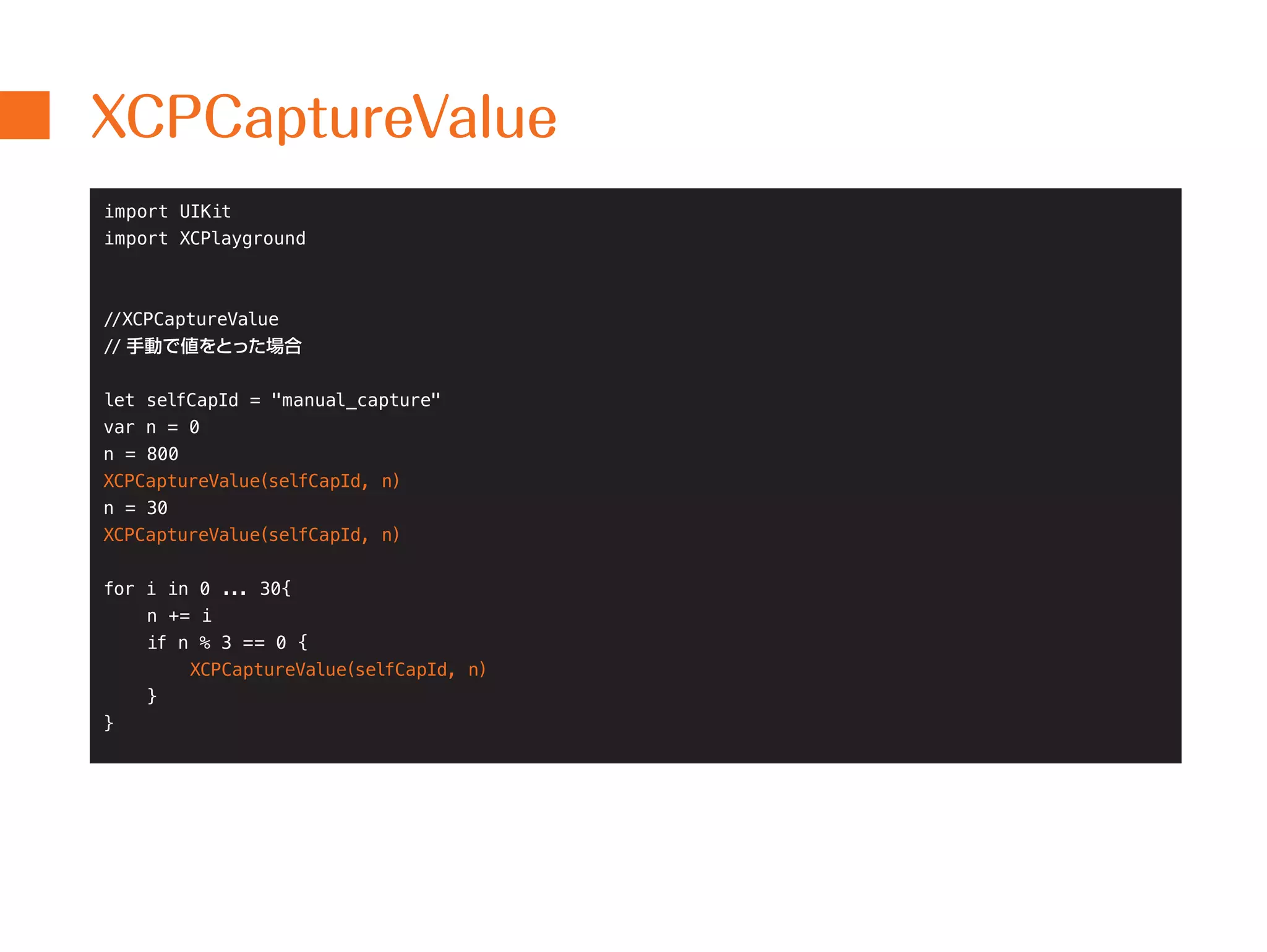 XCPCaptureValue 
import UIKit 
import XCPlayground 
//XCPCaptureValue 
// 手動で値をとった場合 
let selfCapId = "manual_capture" 
var n = 0 
n = 800 
XCPCaptureValue(selfCapId, n) 
n = 30 
XCPCaptureValue(selfCapId, n) 
for i in 0 ... 30{ 
n += i 
if n % 3 == 0 { 
XCPCaptureValue(selfCapId, n) 
} 
} 
 