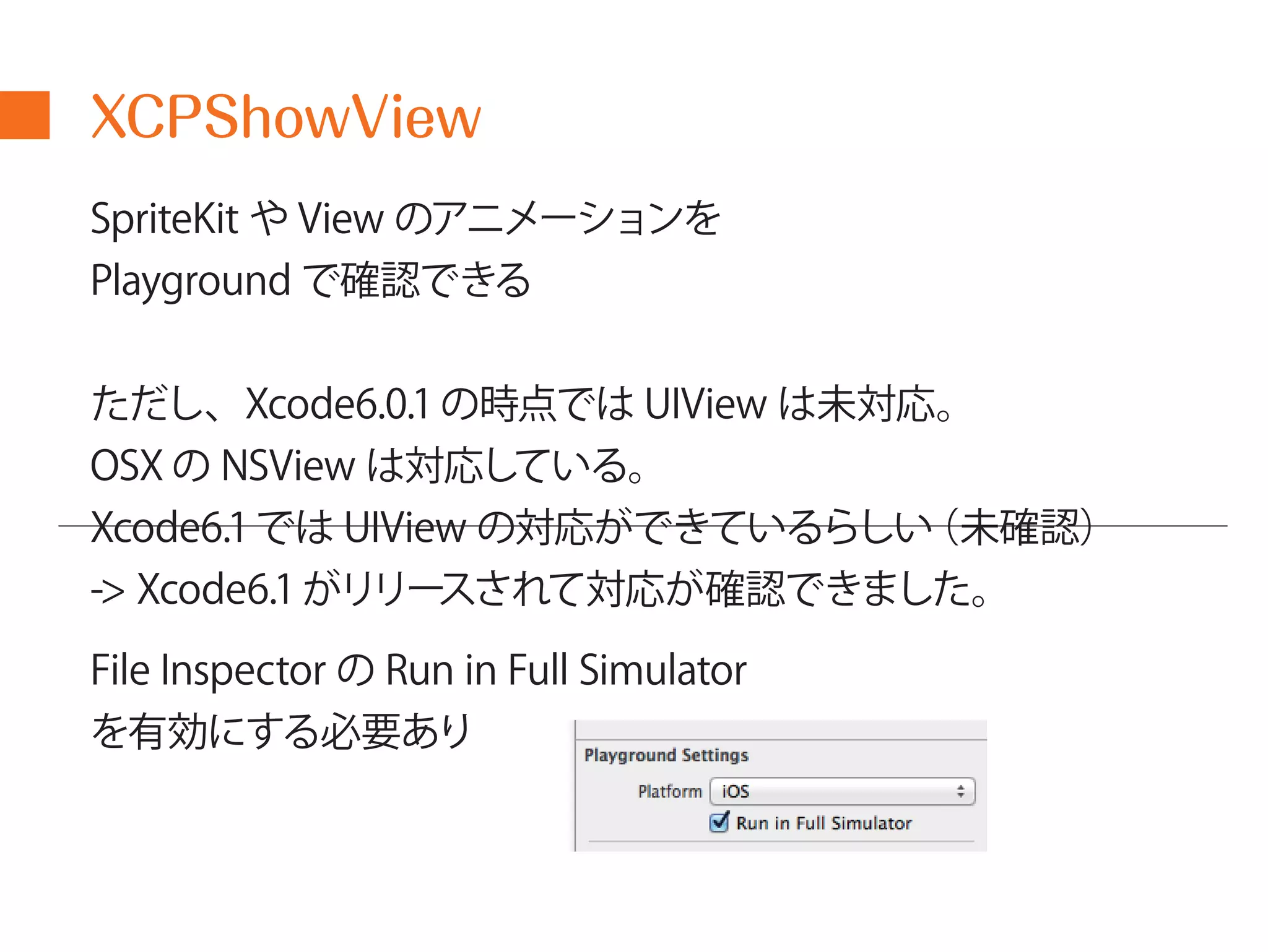 XCPShowView 
SpriteKit やView のアニメーションを 
Playground で確認できる 
ただし、Xcode6.0.1 の時点ではUIView は未対応。 
OSX のNSView は対応している。 
Xcode6.1 ではUIView の対応ができているらしい（未確認） 
-> Xcode6.1 がリリースされて対応が確認できました。 
File Inspector のRun in Full Simulator 
を有効にする必要あり 
 