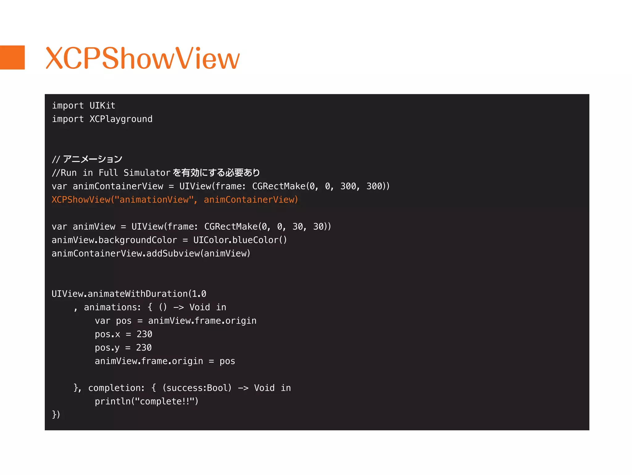 XCPShowView 
import UIKit 
import XCPlayground 
// アニメーション 
//Run in Full Simulator を有効にする必要あり 
var animContainerView = UIView(frame: CGRectMake(0, 0, 300, 300)) 
XCPShowView("animationView", animContainerView) 
var animView = UIView(frame: CGRectMake(0, 0, 30, 30)) 
animView.backgroundColor = UIColor.blueColor() 
animContainerView.addSubview(animView) 
UIView.animateWithDuration(1.0 
, animations: { () -> Void in 
var pos = animView.frame.origin 
pos.x = 230 
pos.y = 230 
animView.frame.origin = pos 
}, completion: { (success:Bool) -> Void in 
println("complete!!") 
}) 
 