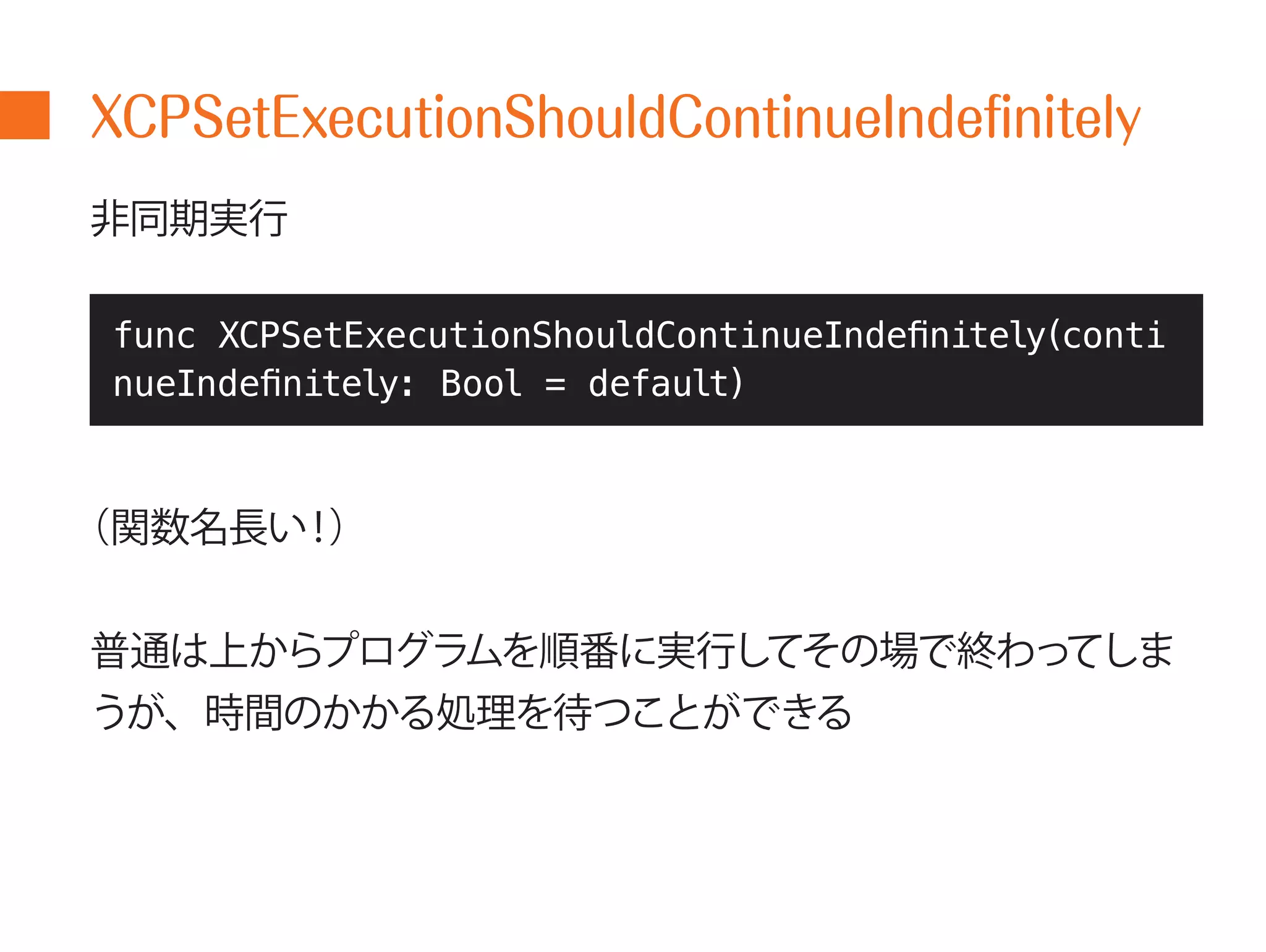 XCPSetExecutionShouldContinueIndefinitely 
非同期実行 
func XCPSetExecutionShouldContinueIndefinitely(conti 
nueIndefinitely: Bool = default) 
（関数名長い！） 
普通は上からプログラムを順番に実行してその場で終わってしま 
うが、時間のかかる処理を待つことができる 
 