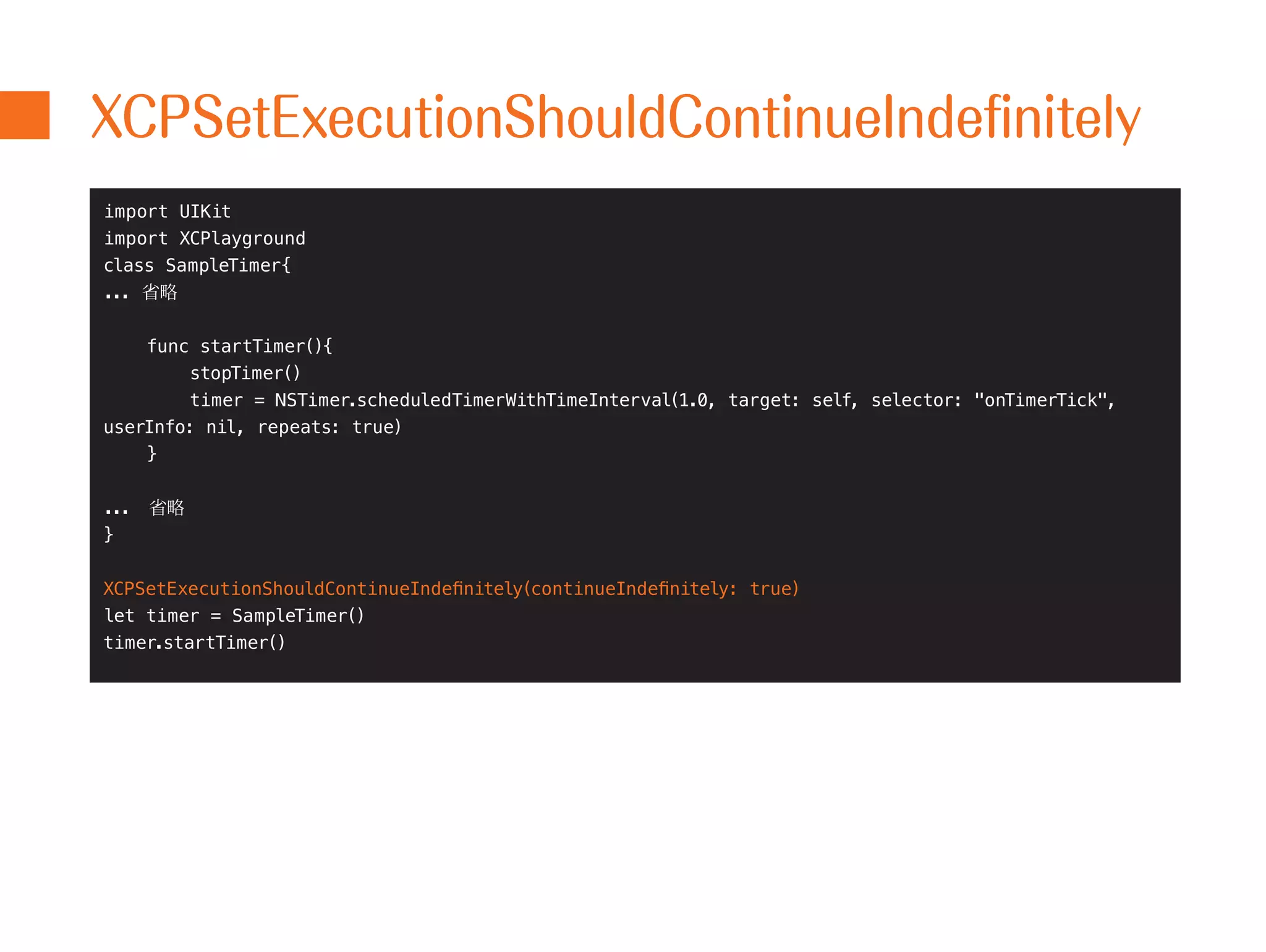XCPSetExecutionShouldContinueIndefinitely 
import UIKit 
import XCPlayground 
class SampleTimer{ 
... 省略 
func startTimer(){ 
stopTimer() 
timer = NSTimer.scheduledTimerWithTimeInterval(1.0, target: self, selector: "onTimerTick", 
userInfo: nil, repeats: true) 
} 
...　省略 
} 
XCPSetExecutionShouldContinueIndefinitely(continueIndefinitely: true) 
let timer = SampleTimer() 
timer.startTimer() 
 