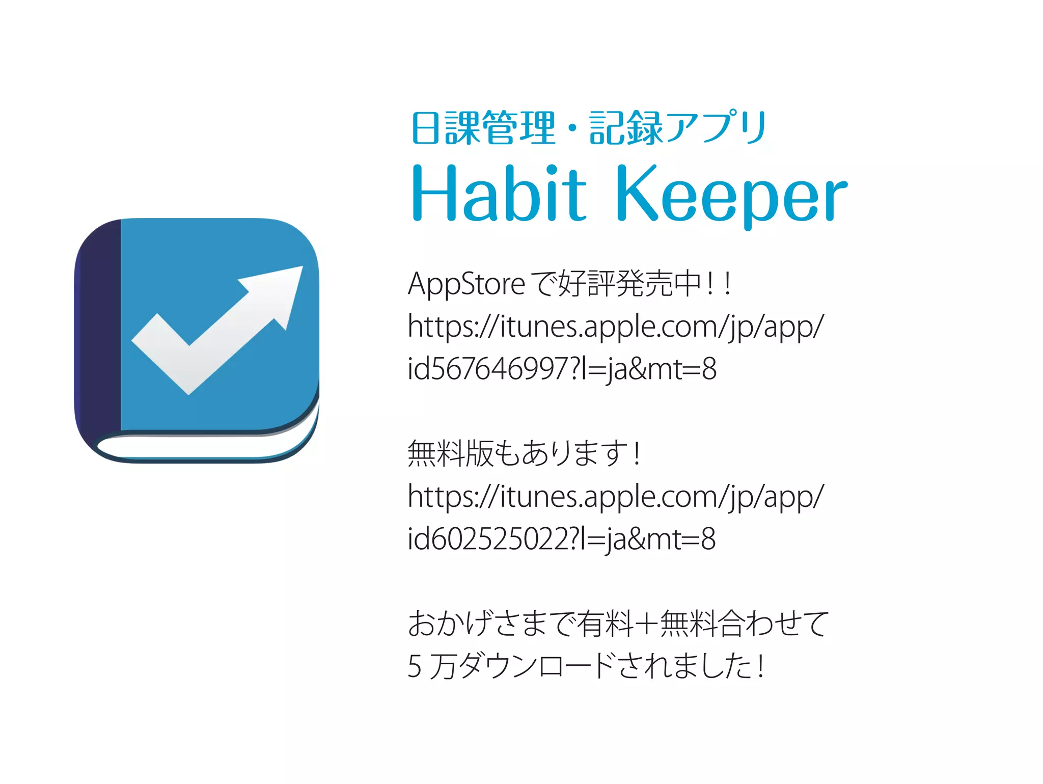 日課管理・記録アプリ 
Habit Keeper 
AppStoreで好評発売中！！ 
https://itunes.apple.com/jp/app/ 
id567646997?l=ja&mt=8 
無料版もあります！ 
https://itunes.apple.com/jp/app/ 
id602525022?l=ja&mt=8 
おかげさまで有料＋無料合わせて 
5 万ダウンロードされました！ 
 