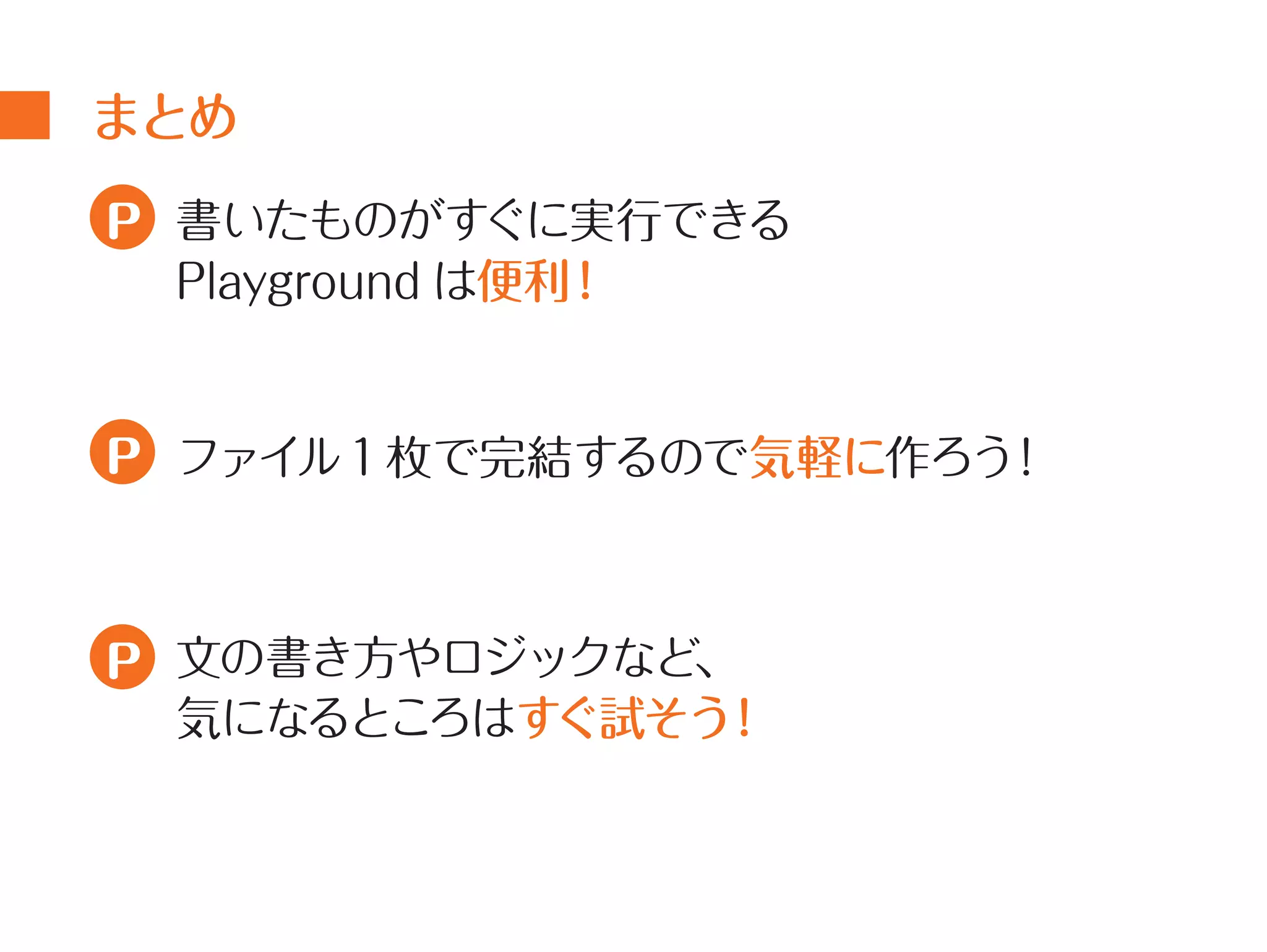 まとめ 
書いたものがすぐに実行できる 
Playground は便利！ 
ファイル1 枚で完結するので気軽に作ろう！ 
文の書き方やロジックなど、 
気になるところはすぐ試そう！ 
P 
P 
P 
 