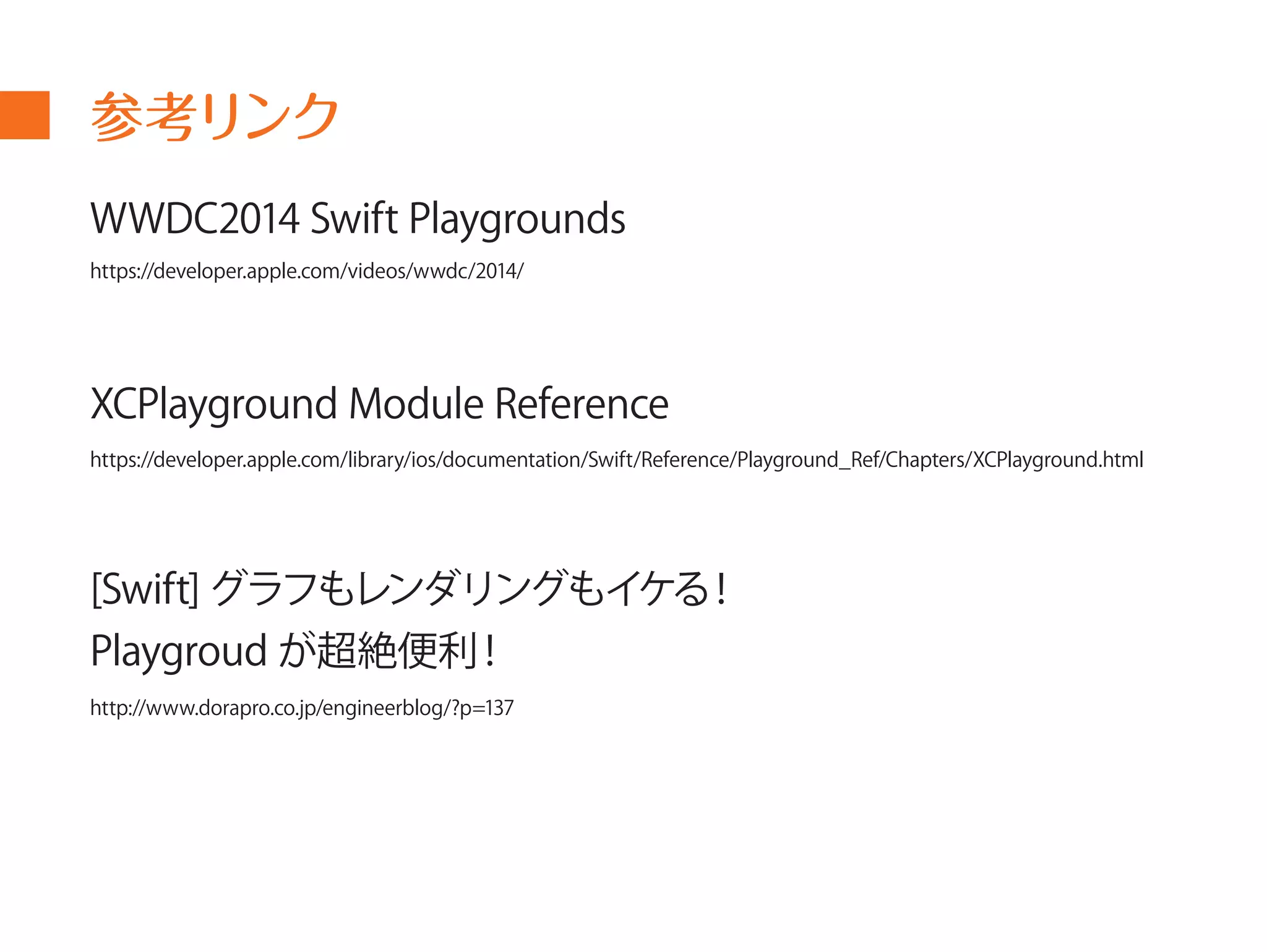 参考リンク 
WWDC2014 Swift Playgrounds 
https://developer.apple.com/videos/wwdc/2014/ 
XCPlayground Module Reference 
https://developer.apple.com/library/ios/documentation/Swift/Reference/Playground_Ref/Chapters/XCPlayground.html 
[Swift] グラフもレンダリングもイケる！ 
Playgroud が超絶便利！ 
http://www.dorapro.co.jp/engineerblog/?p=137 
 