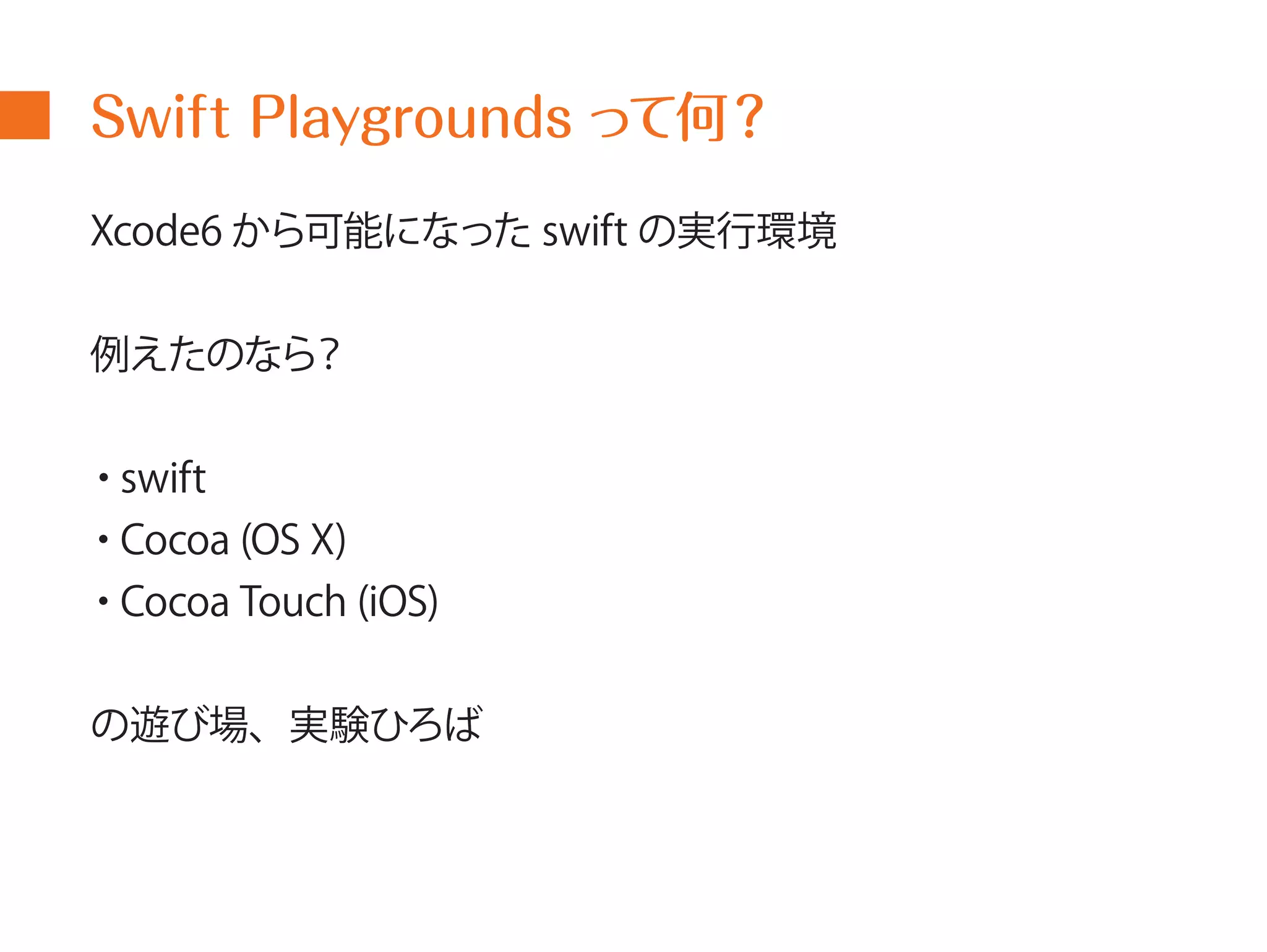 Swift Playgrounds って何？ 
Xcode6 から可能になったswift の実行環境 
例えたのなら？ 
・swift 
・Cocoa (OS X) 
・Cocoa Touch (iOS) 
の遊び場、実験ひろば 
 