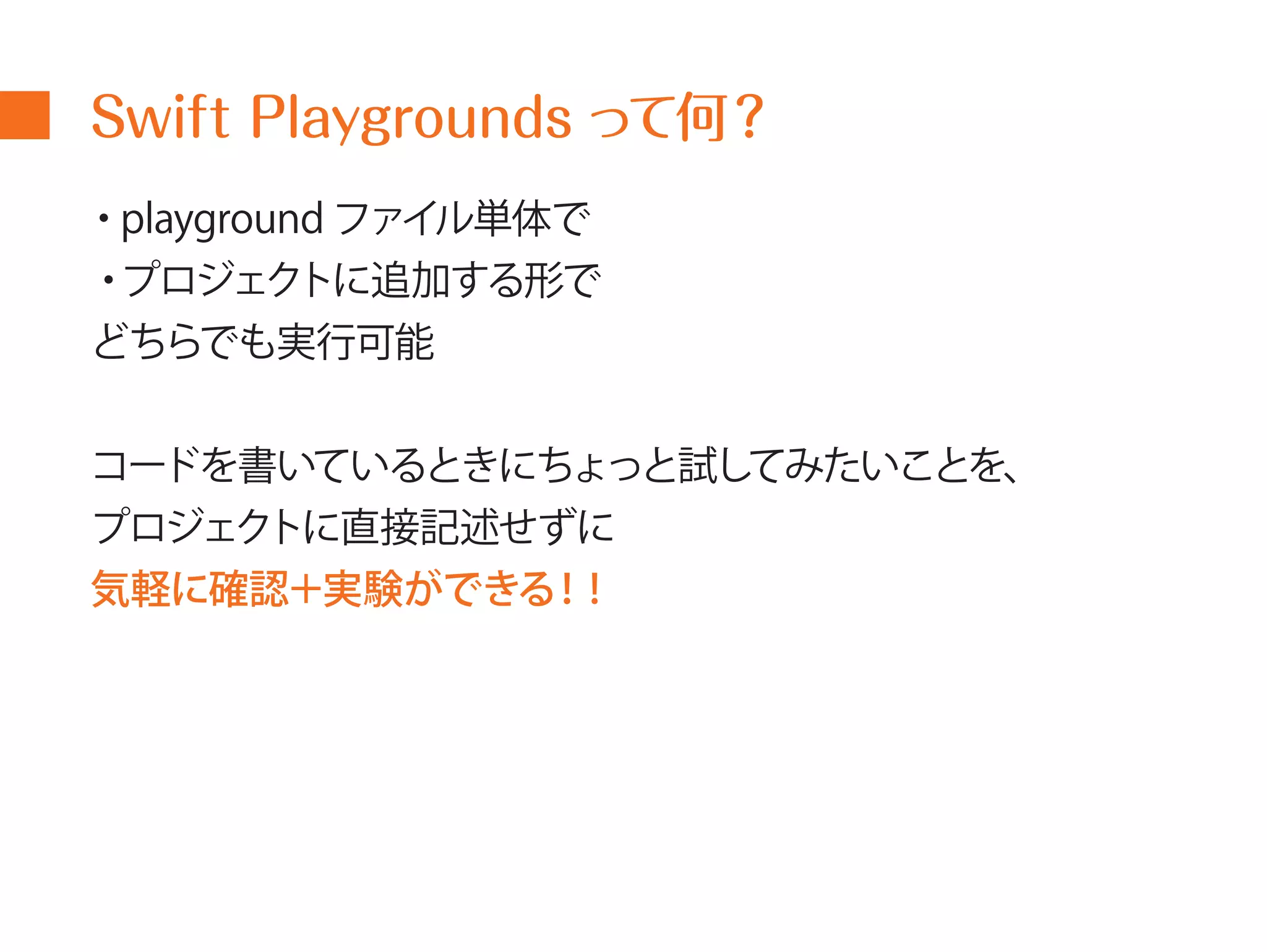 Swift Playgrounds って何？ 
・playground ファイル単体で 
・プロジェクトに追加する形で 
どちらでも実行可能 
コードを書いているときにちょっと試してみたいことを、 
プロジェクトに直接記述せずに 
気軽に確認＋実験ができる！! 
 