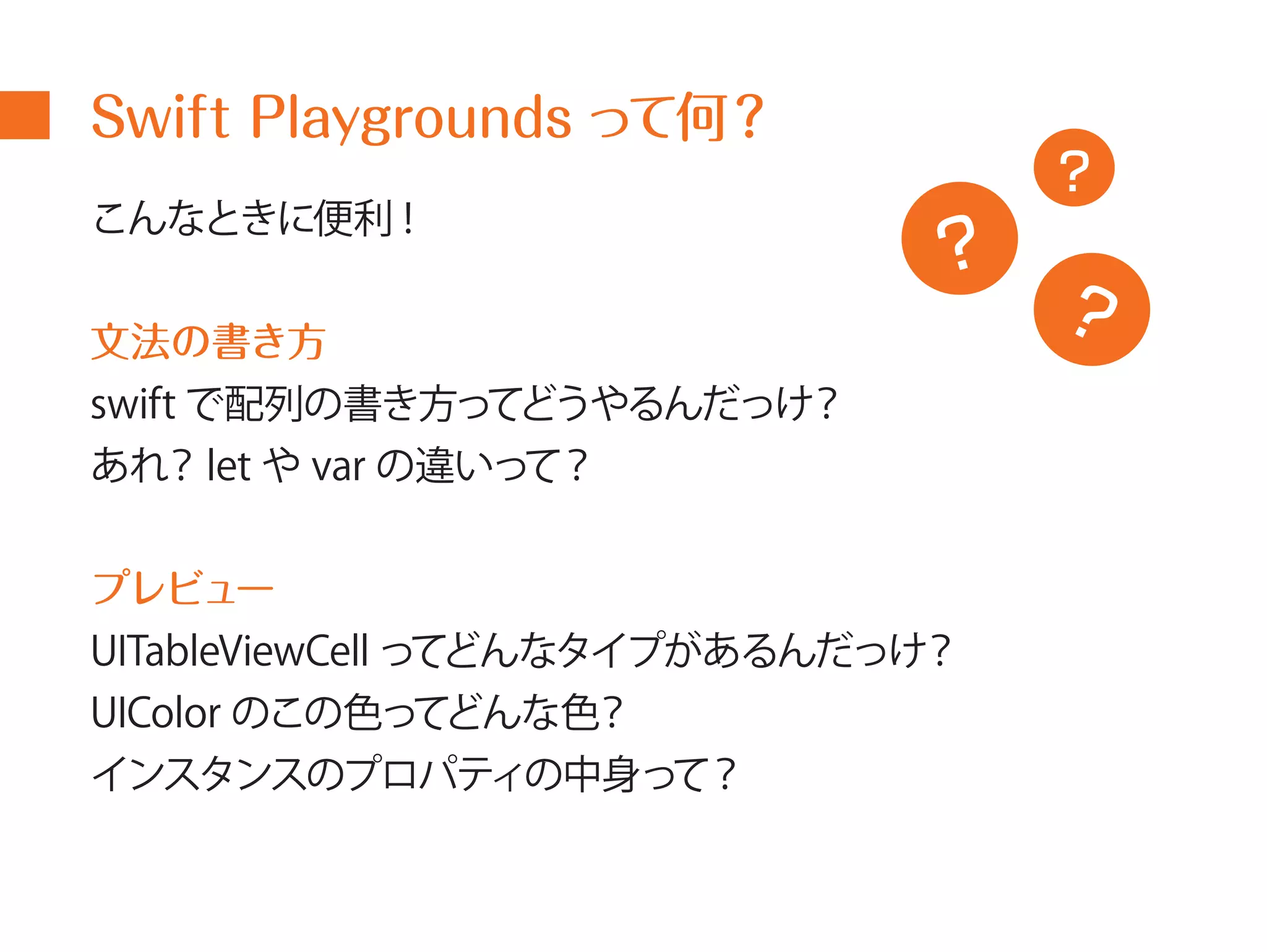Swift Playgrounds って何？ 
こんなときに便利! 
文法の書き方 
swift で配列の書き方ってどうやるんだっけ？ 
あれ？let やvar の違いって？ 
? 
プレビュー 
UITableViewCell ってどんなタイプがあるんだっけ？ 
UIColor のこの色ってどんな色？ 
インスタンスのプロパティの中身って？ 
? 
? 
 