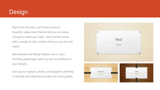 Design
Right from the start, you’ll have access to
beautiful, widescreen themes that you can easily
change to match your style. Every theme comes
with a variety of color variants that you can mix and
match.
New features like Merge Shapes and a color-
matching Eyedropper open up new possibilities for
your designs.
Line up your layouts, photos, and diagrams perfectly
in seconds with alignment guides and smart guides.
 