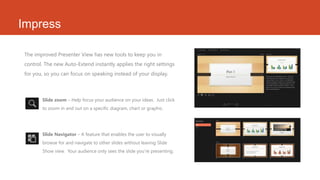 Impress
The improved Presenter View has new tools to keep you in
control. The new Auto-Extend instantly applies the right settings
for you, so you can focus on speaking instead of your display.
• Slide zoom – Help focus your audience on your ideas. Just click
to zoom in and out on a specific diagram, chart or graphic.
• Slide Navigator – A feature that enables the user to visually
browse for and navigate to other slides without leaving Slide
Show view. Your audience only sees the slide you’re presenting.
 
