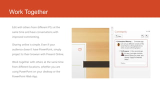 Work Together
Edit with others from different PCs at the
same time and have conversations with
improved commenting.
Sharing online is simple. Even if your
audience doesn’t have PowerPoint, simply
project to their browser with Present Online.
Work together with others at the same time
from different locations, whether you are
using PowerPoint on your desktop or the
PowerPoint Web App.
 