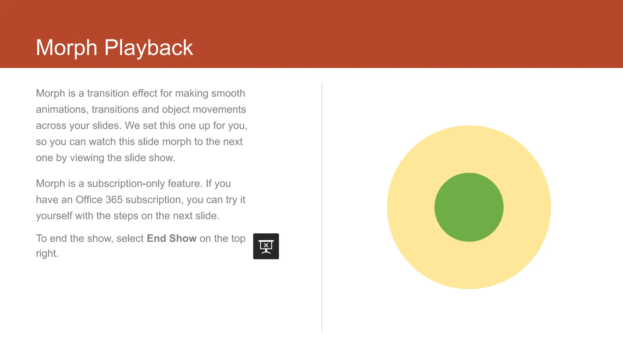 Morph Playback
Morph is a transition effect for making smooth
animations, transitions and object movements
across your slides. We set this one up for you,
so you can watch this slide morph to the next
one by viewing the slide show.
Morph is a subscription-only feature. If you
have an Office 365 subscription, you can try it
yourself with the steps on the next slide.
To end the show, select End Show on the top
right.
 