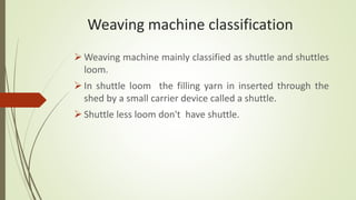 Weaving machine classification
 Weaving machine mainly classified as shuttle and shuttles
loom.
 In shuttle loom the filling yarn in inserted through the
shed by a small carrier device called a shuttle.
 Shuttle less loom don't have shuttle.
 