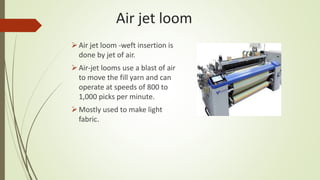 Air jet loom
Air jet loom -weft insertion is
done by jet of air.
Air-jet looms use a blast of air
to move the fill yarn and can
operate at speeds of 800 to
1,000 picks per minute.
Mostly used to make light
fabric.
 