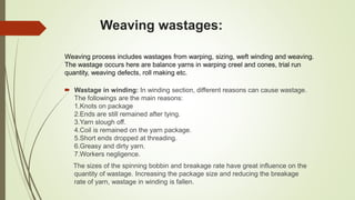 Weaving wastages:
Weaving process includes wastages from warping, sizing, weft winding and weaving.
The wastage occurs here are balance yarns in warping creel and cones, trial run
quantity, weaving defects, roll making etc.
 Wastage in winding: In winding section, different reasons can cause wastage.
The followings are the main reasons:
1.Knots on package
2.Ends are still remained after tying.
3.Yarn slough off.
4.Coil is remained on the yarn package.
5.Short ends dropped at threading.
6.Greasy and dirty yarn.
7.Workers negligence.
The sizes of the spinning bobbin and breakage rate have great influence on the
quantity of wastage. Increasing the package size and reducing the breakage
rate of yarn, wastage in winding is fallen.
 