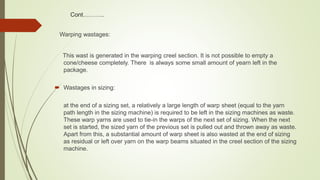 Cont………..
Warping wastages:
This wast is generated in the warping creel section. It is not possible to empty a
cone/cheese completely. There is always some small amount of yearn left in the
package.
 Wastages in sizing:
at the end of a sizing set, a relatively a large length of warp sheet (equal to the yarn
path length in the sizing machine) is required to be left in the sizing machines as waste.
These warp yarns are used to tie-in the warps of the next set of sizing. When the next
set is started, the sized yarn of the previous set is pulled out and thrown away as waste.
Apart from this, a substantial amount of warp sheet is also wasted at the end of sizing
as residual or left over yarn on the warp beams situated in the creel section of the sizing
machine.
 