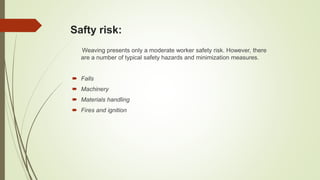 Safty risk:
Weaving presents only a moderate worker safety risk. However, there
are a number of typical safety hazards and minimization measures.
 Falls
 Machinery
 Materials handling
 Fires and ignition
 