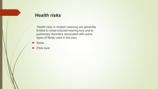 Health risks
Health risks in modern weaving are generally
limited to noise-induced hearing loss and to
pulmonary disorders associated with some
types of fibres used in the yarn.
 Noise
 Fibre dust
 