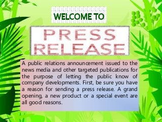 A public relations announcement issued to the
news media and other targeted publications for
the purpose of letting the public know of
company developments. First, be sure you have
a reason for sending a press release. A grand
opening, a new product or a special event are
all good reasons.
 
