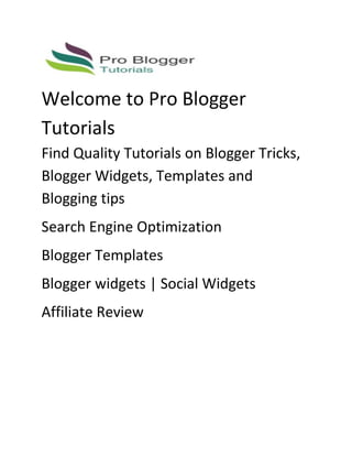 Welcome to Pro Blogger
Tutorials
Find Quality Tutorials on Blogger Tricks,
Blogger Widgets, Templates and
Blogging tips
Search Engine Optimization
Blogger Templates
Blogger widgets | Social Widgets
Affiliate Review
 