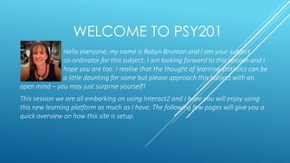 WELCOME TO PSY201
Hello everyone, my name is Robyn Brunton and I am your subject
co-ordinator for this subject. I am looking forward to this session and I
hope you are too. I realise that the thought of learning statistics can be
a little daunting for some but please approach this subject with an
open mind – you may just surprise yourself!
This session we are all embarking on using Interact2 and I hope you will enjoy using
this new learning platform as much as I have. The following few pages will give you a
quick overview on how this site is setup.
 