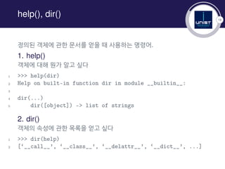 18
help(), dir()
정의된 객체에 관한 문서를 얻을 때 사용하는 명령어.
1. help()
객체에 대해 뭔가 알고 싶다
1 >>> help(dir)
2 Help on built-in function dir in module __builtin__:
3
4 dir(...)
5 dir([object]) -> list of strings
2. dir()
객체의 속성에 관한 목록을 얻고 싶다
1 >>> dir(help)
2 [‘__call__’, ‘__class__’, ‘__delattr__’, ‘__dict__’, ...]
 