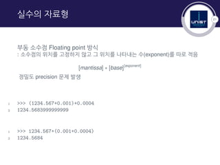 21
실수의 자료형
부동 소수점 Floating point 방식
: 소수점의 위치를 고정하지 않고 그 위치를 나타내는 수(exponent)를 따로 적음
[mantissa] ∗ [base][exponent]
정밀도 precision 문제 발생
1 >>> (1234.567+0.001)+0.0004
2 1234.5683999999999
1 >>> 1234.567+(0.001+0.0004)
2 1234.5684
 