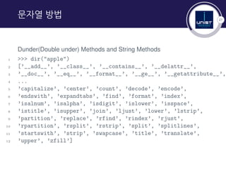 27
문자열 방법
Dunder(Double under) Methods and String Methods
1 >>> dir("apple")
2 [’__add__’, ’__class__’, ’__contains__’, ’__delattr__’,
3 ’__doc__’, ’__eq__’, ’__format__’, ’__ge__’, ’__getattribute__’,
4 ...
5 ’capitalize’, ’center’, ’count’, ’decode’, ’encode’,
6 ’endswith’, ’expandtabs’, ’find’, ’format’, ’index’,
7 ’isalnum’, ’isalpha’, ’isdigit’, ’islower’, ’isspace’,
8 ’istitle’, ’isupper’, ’join’, ’ljust’, ’lower’, ’lstrip’,
9 ’partition’, ’replace’, ’rfind’, ’rindex’, ’rjust’,
10 ’rpartition’, ’rsplit’, ’rstrip’, ’split’, ’splitlines’,
11 ’startswith’, ’strip’, ’swapcase’, ’title’, ’translate’,
12 ’upper’, ’zfill’]
 