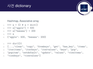 33
사전 dictionary
Hashmap, Associative array
1 >>> a = {} # a = dict()
2 >>> a[’apple’] = 500
3 >>> a[’banana’] = 200
4 >>> a
5 {’apple’: 500, ’banana’: 200}
1 >>> dir({})
2 [...,’clear’, ’copy’, ’fromkeys’, ’get’, ’has_key’, ’items’,
3 ’iteritems’, ’iterkeys’, ’itervalues’, ’keys’, ’pop’,
4 ’popitem’, ’setdefault’, ’update’, ’values’, ’viewitems’,
5 ’viewkeys’, ’viewvalues’]
 