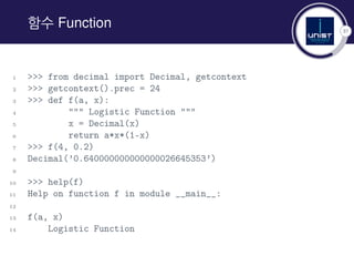37
함수 Function
1 >>> from decimal import Decimal, getcontext
2 >>> getcontext().prec = 24
3 >>> def f(a, x):
4 """ Logistic Function """
5 x = Decimal(x)
6 return a*x*(1-x)
7 >>> f(4, 0.2)
8 Decimal(’0.640000000000000026645353’)
9
10 >>> help(f)
11 Help on function f in module __main__:
12
13 f(a, x)
14 Logistic Function
 