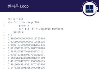 39
반복문 Loop
1 >>> x = 0.1
2 >>> for i in range(10):
3 print x
4 x = f(4, x) # logistic function
5 print x
6 0.1
7 0.360000000000000017763568
8 0.921600000000000019895195
9 0.289013759999999932897486
10 0.821939226122649486738340
11 0.585420538734198249301121
12 0.970813326249437346212131
13 0.113339247303763482961149
14 0.401973849297519300076195
15 0.961563495113818170323396
16 0.147836559913265400036406
 