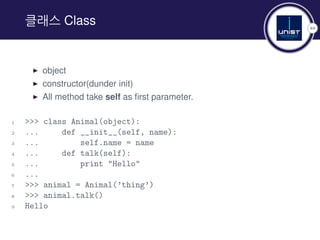 44
클래스 Class
▶ object
▶ constructor(dunder init)
▶ All method take self as first parameter.
1 >>> class Animal(object):
2 ... def __init__(self, name):
3 ... self.name = name
4 ... def talk(self):
5 ... print "Hello"
6 ...
7 >>> animal = Animal(’thing’)
8 >>> animal.talk()
9 Hello
 