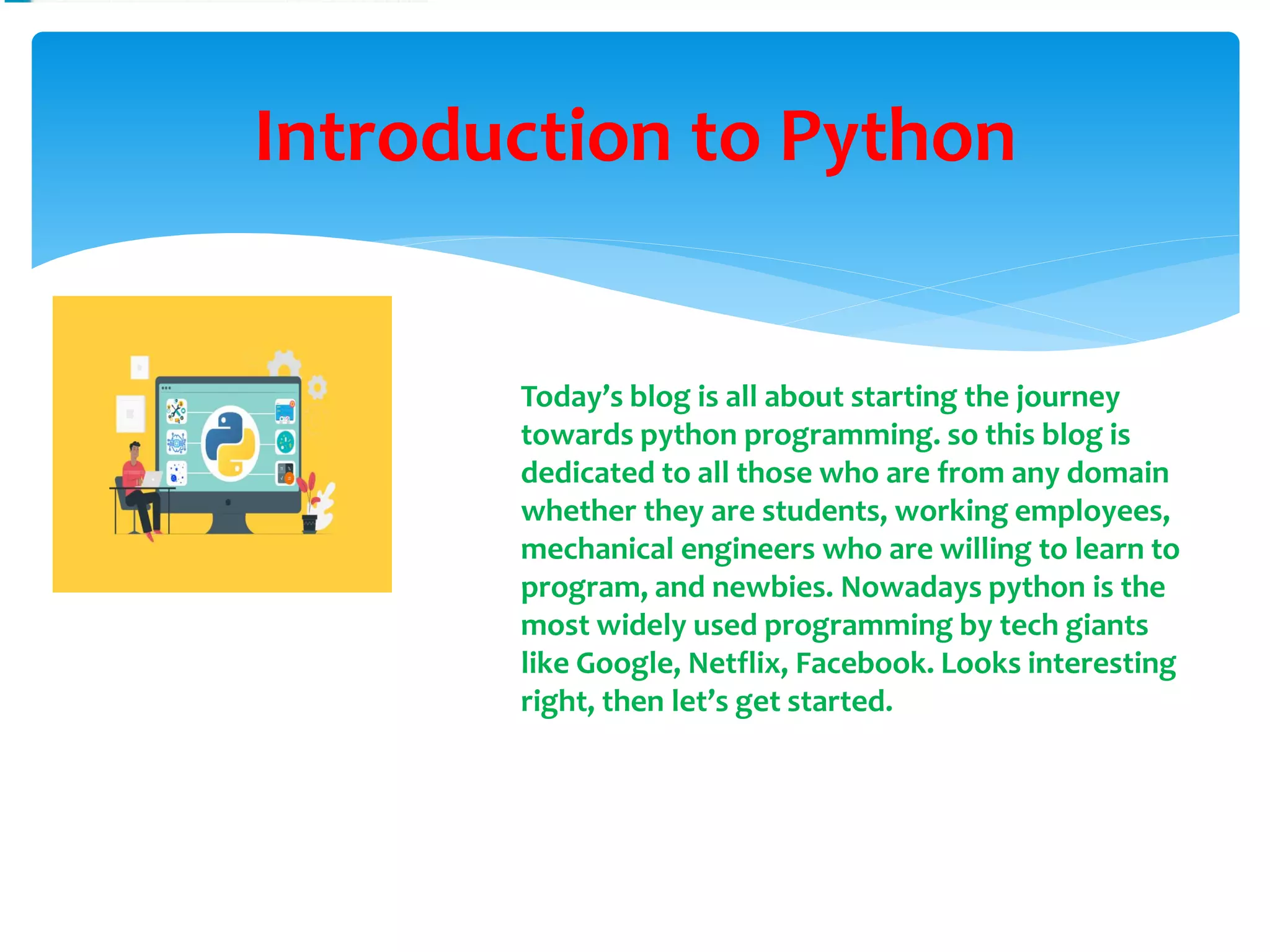 Introduction to Python
Today’s blog is all about starting the journey
towards python programming. so this blog is
dedicated to all those who are from any domain
whether they are students, working employees,
mechanical engineers who are willing to learn to
program, and newbies. Nowadays python is the
most widely used programming by tech giants
like Google, Netflix, Facebook. Looks interesting
right, then let’s get started.
 