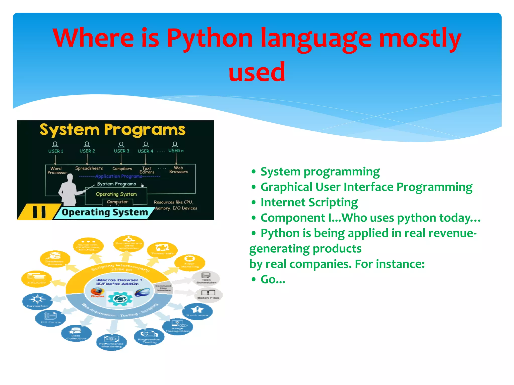 Where is Python language mostly
used
• System programming
• Graphical User Interface Programming
• Internet Scripting
• Component I...Who uses python today…
• Python is being applied in real revenue-
generating products
by real companies. For instance:
• Go...
 