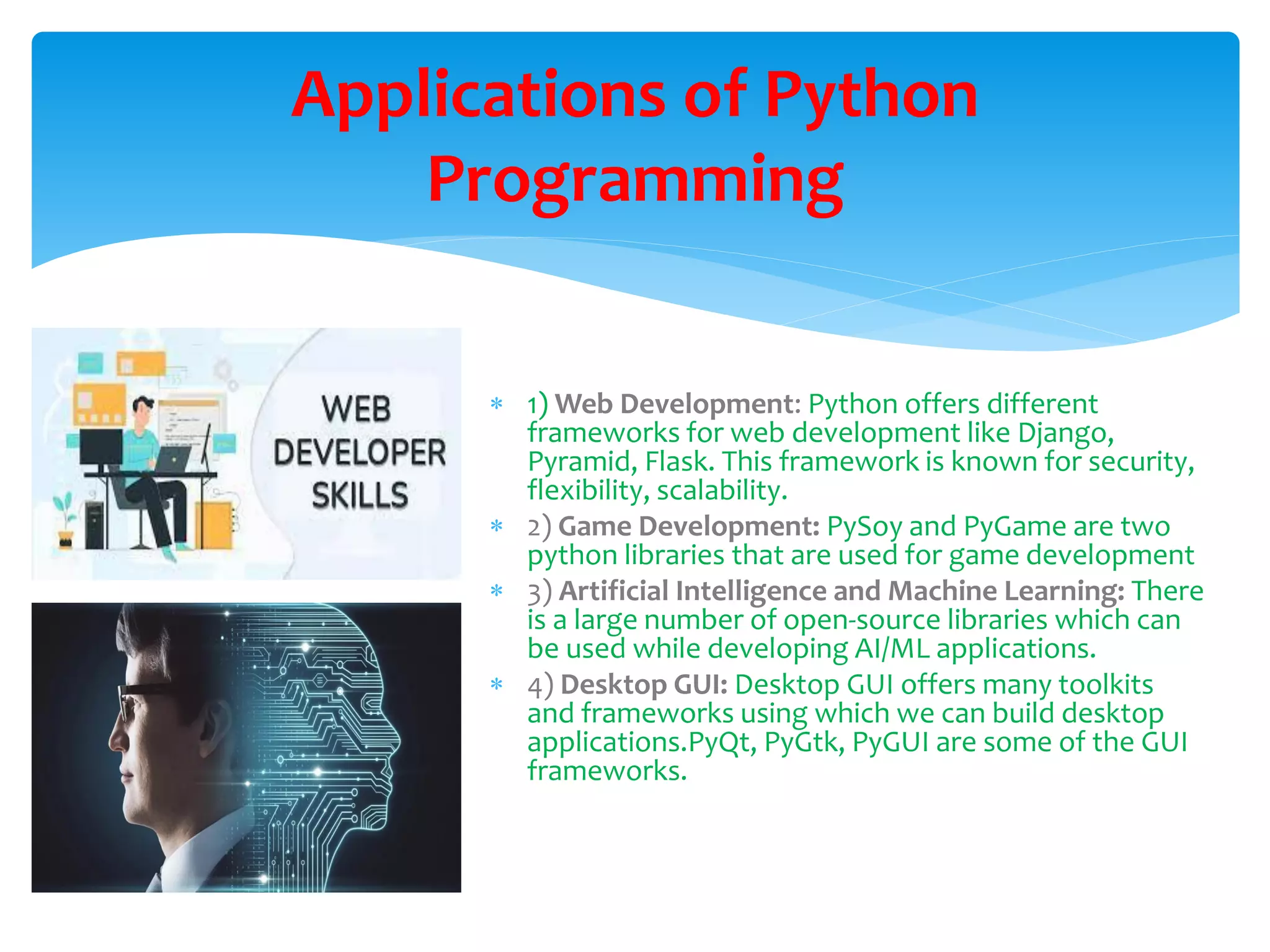 Applications of Python
Programming
 1) Web Development: Python offers different
frameworks for web development like Django,
Pyramid, Flask. This framework is known for security,
flexibility, scalability.
 2) Game Development: PySoy and PyGame are two
python libraries that are used for game development
 3) Artificial Intelligence and Machine Learning: There
is a large number of open-source libraries which can
be used while developing AI/ML applications.
 4) Desktop GUI: Desktop GUI offers many toolkits
and frameworks using which we can build desktop
applications.PyQt, PyGtk, PyGUI are some of the GUI
frameworks.
 