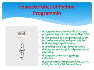  It supports functional and structured
programming methods as well as OOP.
 It can be used as a scripting language
or can be compiled to byte-code for
building large applications.
 It provides very high-level dynamic
data types and supports dynamic type
checking.
 It supports automatic garbage
collection.
 It can be easily integrated with C, C++,
COM, ActiveX, CORBA, and Java.
characteristics of Python
Programmin
 