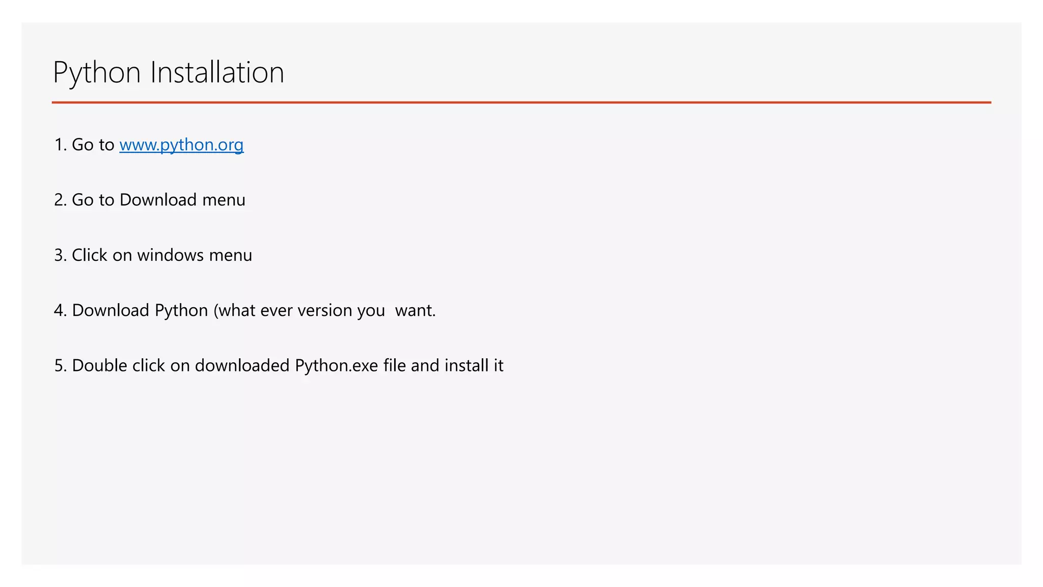 Python Installation 1. Go to www.python.org 2. Go to Download menu 3. Click on windows menu 4. Download Python (what ever version you want. 5. Double click on downloaded Python.exe file and install it 