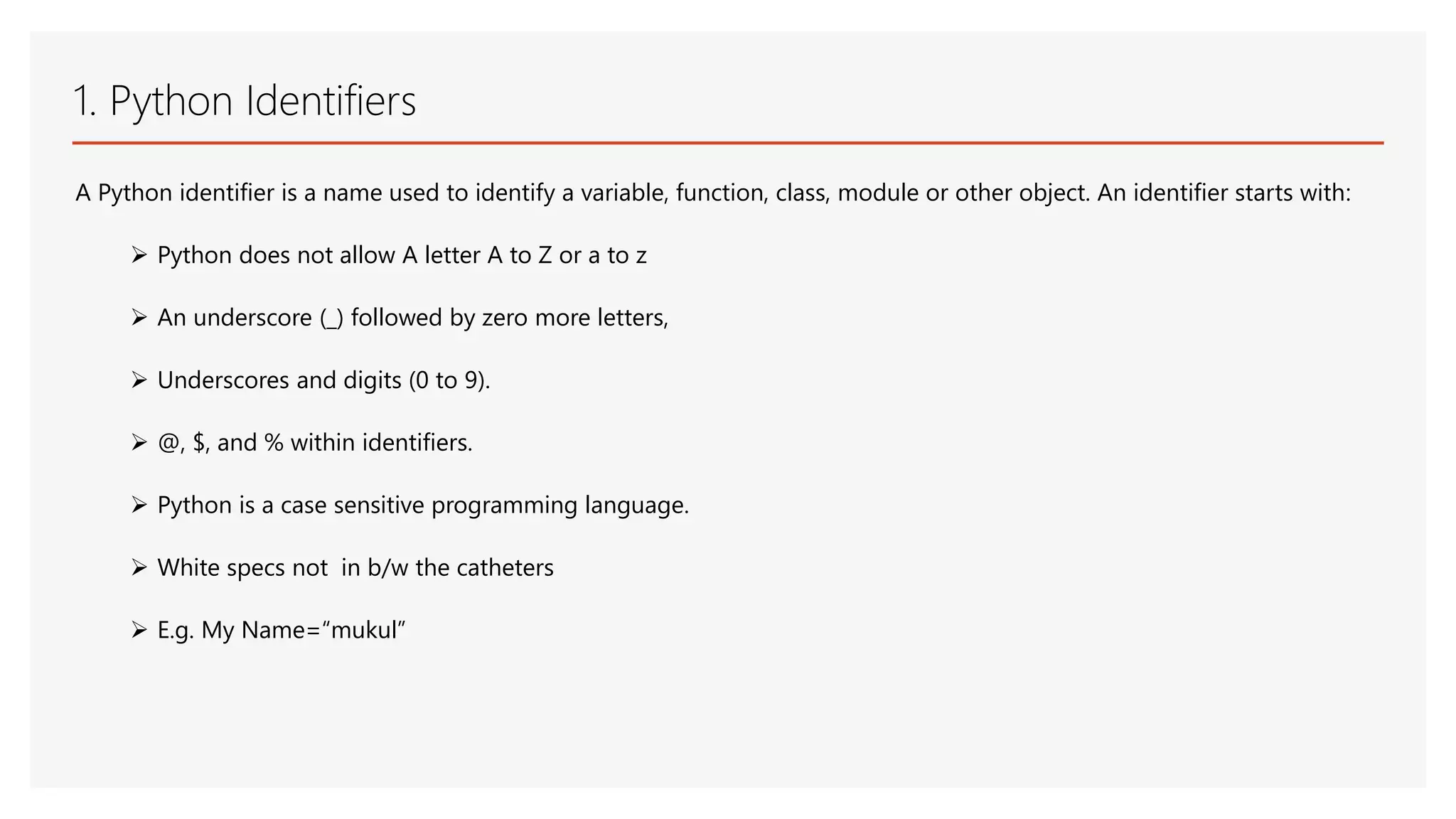 1. Python Identifiers A Python identifier is a name used to identify a variable, function, class, module or other object. An identifier starts with:  Python does not allow A letter A to Z or a to z  An underscore (_) followed by zero more letters,  Underscores and digits (0 to 9).  @, $, and % within identifiers.  Python is a case sensitive programming language.  White specs not in b/w the catheters  E.g. My Name=“mukul” 