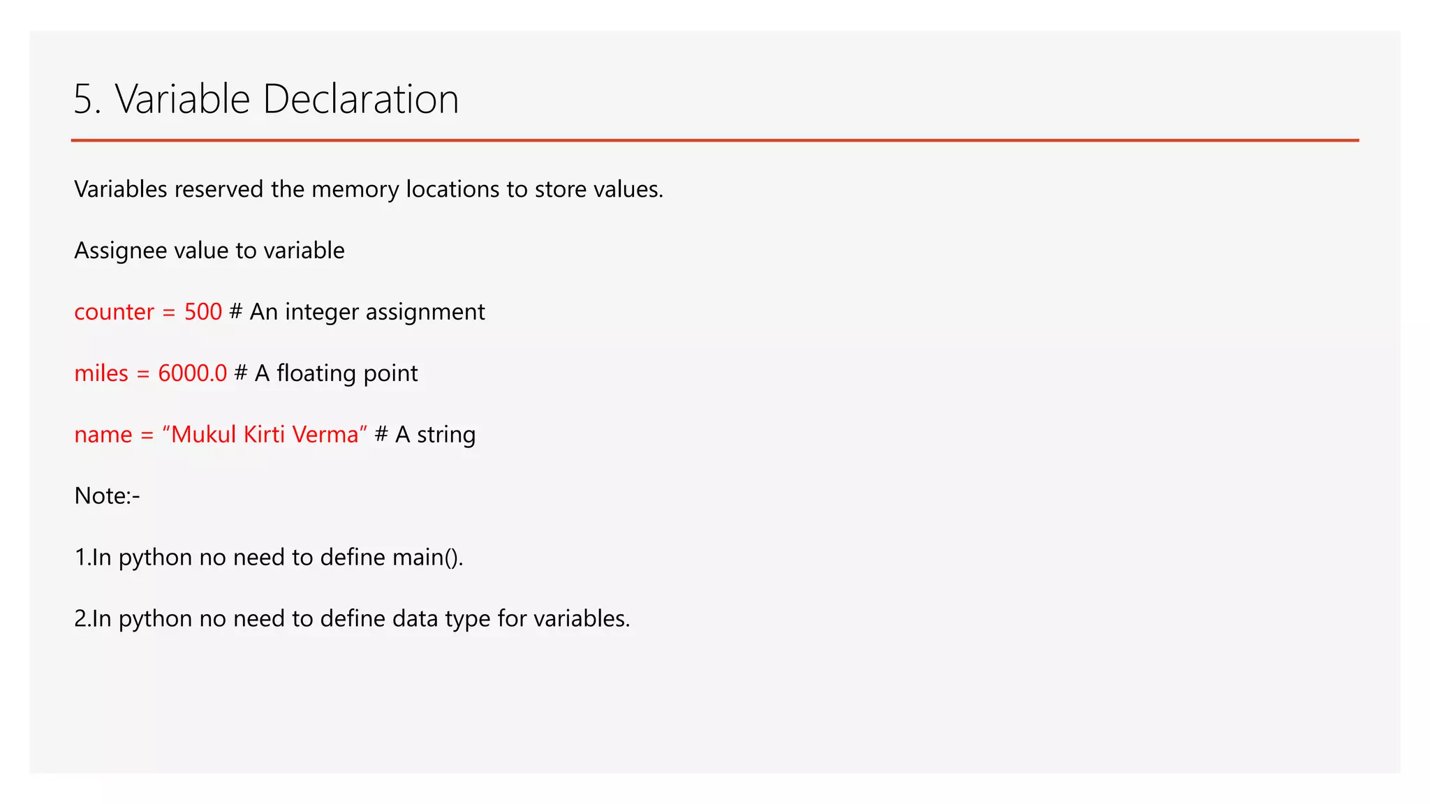 5. Variable Declaration Variables reserved the memory locations to store values. Assignee value to variable counter = 500 # An integer assignment miles = 6000.0 # A floating point name = “Mukul Kirti Verma” # A string Note:- 1.In python no need to define main(). 2.In python no need to define data type for variables. 