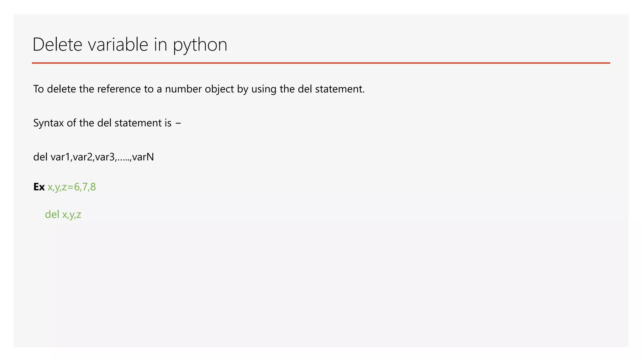 Delete variable in python To delete the reference to a number object by using the del statement. Syntax of the del statement is − del var1,var2,var3,…..,varN Ex x,y,z=6,7,8 del x,y,z 